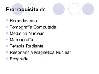 Prerrequisito de
 Hemodinamia
 Tomografía Computada
 Medicina Nuclear
 Mamografía
 Terapia Radiante
 Resonancia Magnética Nuclear
 Ecografía
 