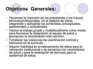 Objetivos Generales:
   Favorecer la inserción de los estudiantes y los futuros
    técnicos/profesionales, en el sistema de salud,
    integrando y aplicando los contenidos conceptuales,
    aptitudinales y actitudinales.
   Valorar el trabajo grupal y multidisciplinario como medio
    para favorecer la integración al equipo de salud y
    jerarquizar la coordinación inter-servicio.
   Fortalecer las instancias de coordinación vertical y
    horizontal en la currícula.
   Adquirir habilidad en el relevamiento de datos para la
    valoración institucional y de personas con necesidades
    de salud y para la realización de técnicas para la
    asistencia de salud.
 