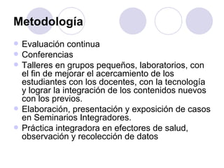 Metodología
   Evaluación continua
   Conferencias
   Talleres en grupos pequeños, laboratorios, con
    el fin de mejorar el acercamiento de los
    estudiantes con los docentes, con la tecnología
    y lograr la integración de los contenidos nuevos
    con los previos.
   Elaboración, presentación y exposición de casos
    en Seminarios Integradores.
   Práctica integradora en efectores de salud,
    observación y recolección de datos
 