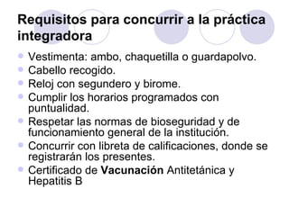 Requisitos para concurrir a la práctica
integradora
   Vestimenta: ambo, chaquetilla o guardapolvo.
   Cabello recogido.
   Reloj con segundero y birome.
   Cumplir los horarios programados con
    puntualidad.
   Respetar las normas de bioseguridad y de
    funcionamiento general de la institución.
   Concurrir con libreta de calificaciones, donde se
    registrarán los presentes.
   Certificado de Vacunación Antitetánica y
    Hepatitis B
 