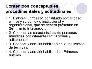 Contenidos conceptuales,
procedimentales y actitudinales
   1. Elaborar un “caso” constituido por: el caso
    clínico y su contexto institucional y
    organizacional, que se deberá presentar en
    Seminario Integrador.
   2. Conocer las características de personas
    atendidas con diferentes limitaciones y
    aditamentos.
   3. Conocer y adquirir habilidad en la realización
    de técnicas.
   4. Conocer y adquirir habilidad en Primeros
    auxilios
 