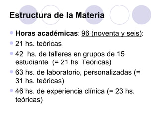 Estructura de la Materia
 Horas académicas: 96 (noventa y seis):
 21 hs. teóricas
 42 hs. de talleres en grupos de 15
  estudiante (= 21 hs. Teóricas)
 63 hs. de laboratorio, personalizadas (=
  31 hs. teóricas)
 46 hs. de experiencia clínica (= 23 hs.
  teóricas)
 