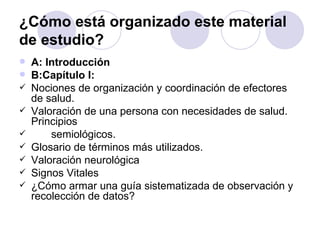¿Cómo está organizado este material
de estudio?
   A: Introducción
   B:Capítulo I:
   Nociones de organización y coordinación de efectores
    de salud.
   Valoración de una persona con necesidades de salud.
    Principios
       semiológicos.
   Glosario de términos más utilizados.
   Valoración neurológica
   Signos Vitales
   ¿Cómo armar una guía sistematizada de observación y
    recolección de datos?
 