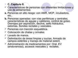   C. Capítulo II:
 Características de personas con diferentes limitaciones y
   uso de aditamentos:
a. Personas en alto riesgo: con AMR, MCP, incubadora,
   etc..
b. Personas operadas: con vías periféricas y centrales,
   características de agujas y catéteres, control de goteo.
   Drenajes por aspiración, declive, sello hidráulico,
   ostomas. Sondas rectales y vesicales.
 Personas con tracción esquelética.
 Colocación de chatas y orinales.
 Lavado de manos.
 Delimitación de áreas limpias y sucias. Armado de
   campos estériles y manejo de material estéril.
 Administración de medicamentos por: Oral, EV
   (endovenosa), accesos vesicales y rectales.
 