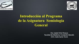 Introducción al Programa
de la Asignatura Semiología
General
Dra. Isabel Ortiz Pereyra
Facultad de Medicina. Fundación Barceló.
IUCS. Sede Santo Tomé
 