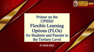 Primer on the
UPHSD
Flexible Learning
Options (FLOs)
for Students and Parents in
the Tertiary Level
SY 2020-2021
 