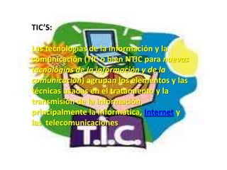 TIC’S:

Las tecnologías de la información y la
comunicación (TIC o bien NTIC para nuevas
tecnologías de la información y de la
comunicación) agrupan los elementos y las
técnicas usadas en el tratamiento y la
transmisión de la información,
principalmente la informática, Internet y
las telecomunicaciones.
 