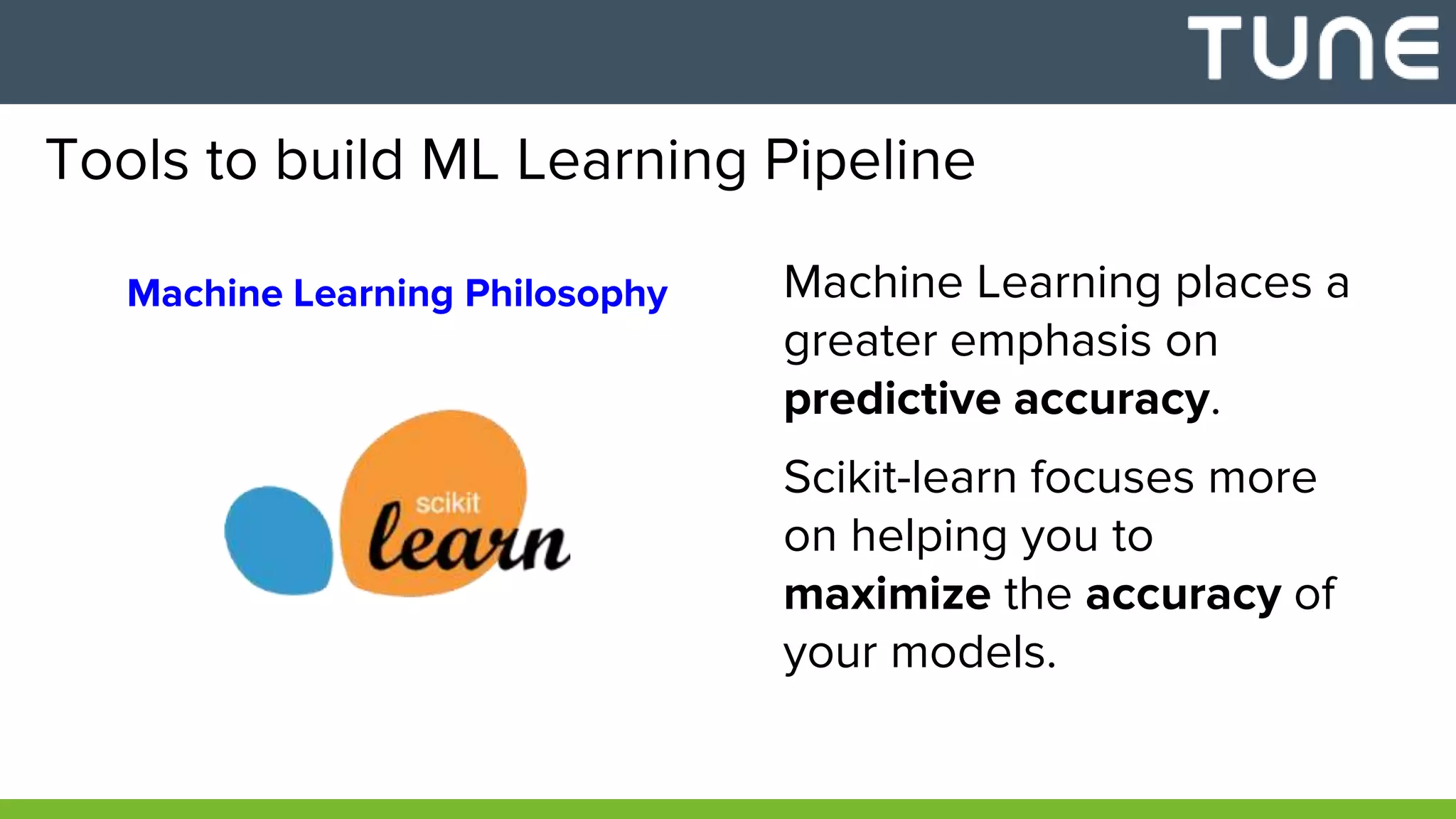 Tools to build ML Learning Pipeline
Machine Learning Philosophy Machine Learning places a
greater emphasis on
predictive accuracy.
Scikit-learn focuses more
on helping you to
maximize the accuracy of
your models.
 