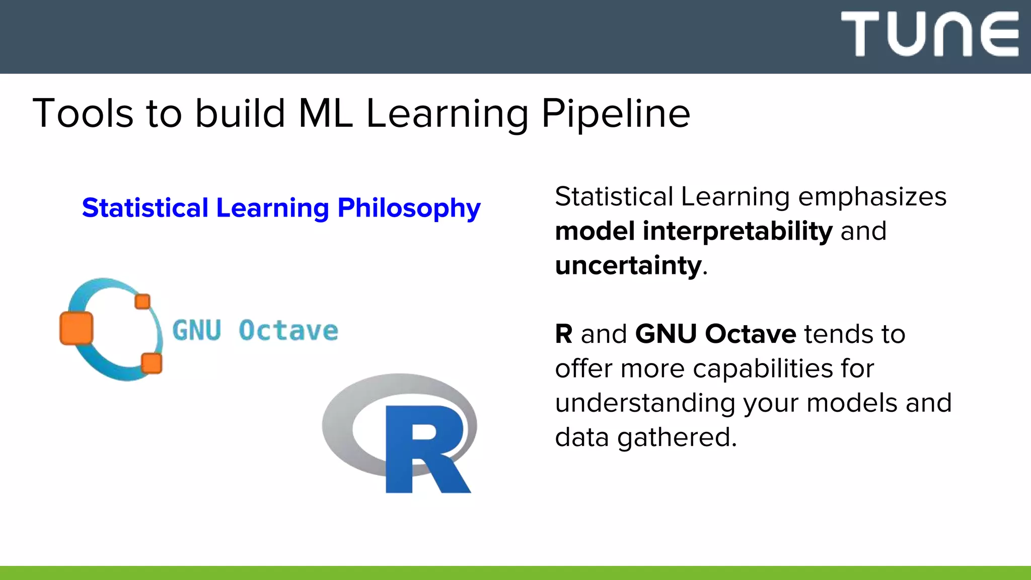 Tools to build ML Learning Pipeline
Statistical Learning Philosophy Statistical Learning emphasizes
model interpretability and
uncertainty.
R and GNU Octave tends to
offer more capabilities for
understanding your models and
data gathered.
 