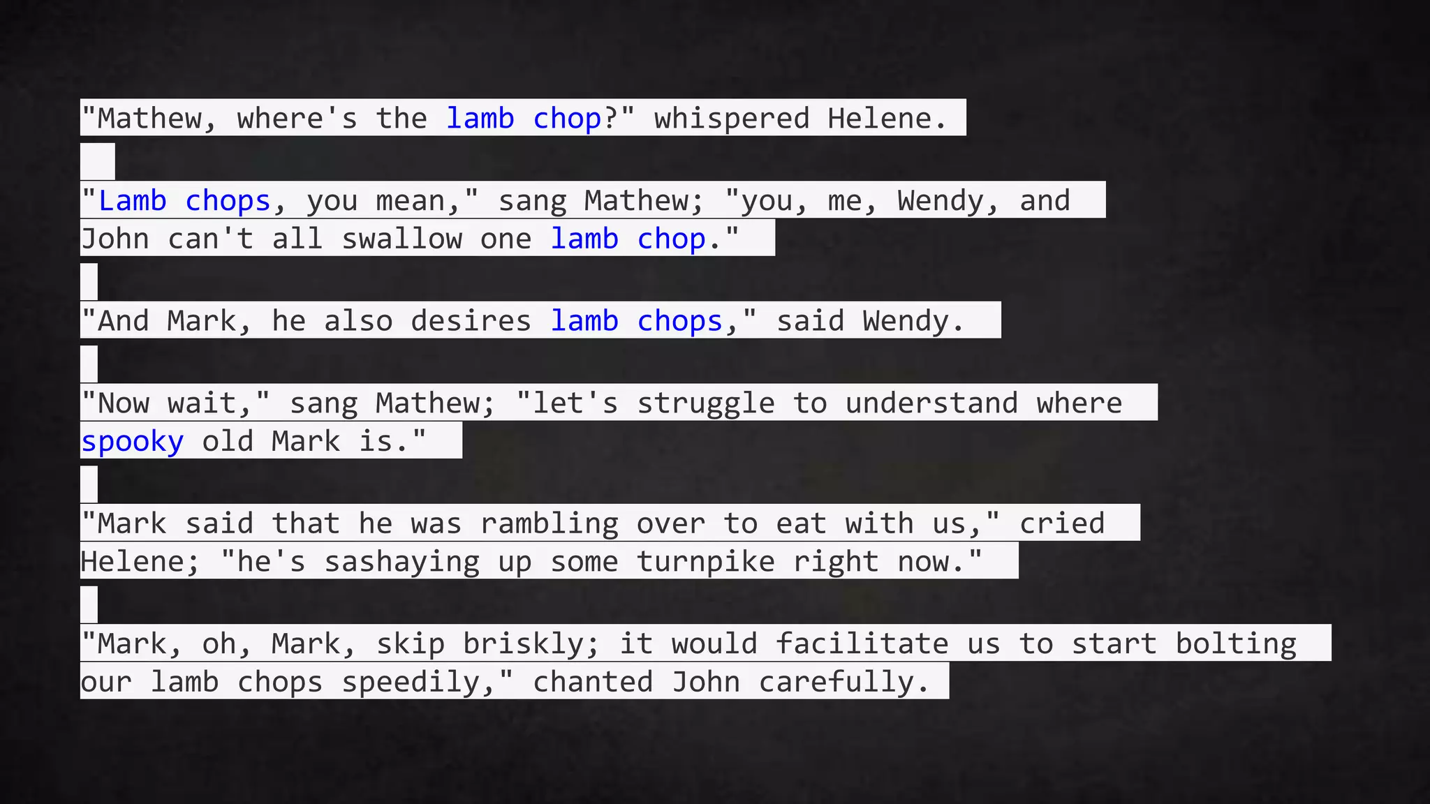 "Mathew, where's the lamb chop?" whispered Helene.
"Lamb chops, you mean," sang Mathew; "you, me, Wendy, and
John can't all swallow one lamb chop."
"And Mark, he also desires lamb chops," said Wendy.
"Now wait," sang Mathew; "let's struggle to understand where
spooky old Mark is."
"Mark said that he was rambling over to eat with us," cried
Helene; "he's sashaying up some turnpike right now."
"Mark, oh, Mark, skip briskly; it would facilitate us to start bolting
our lamb chops speedily," chanted John carefully.
 