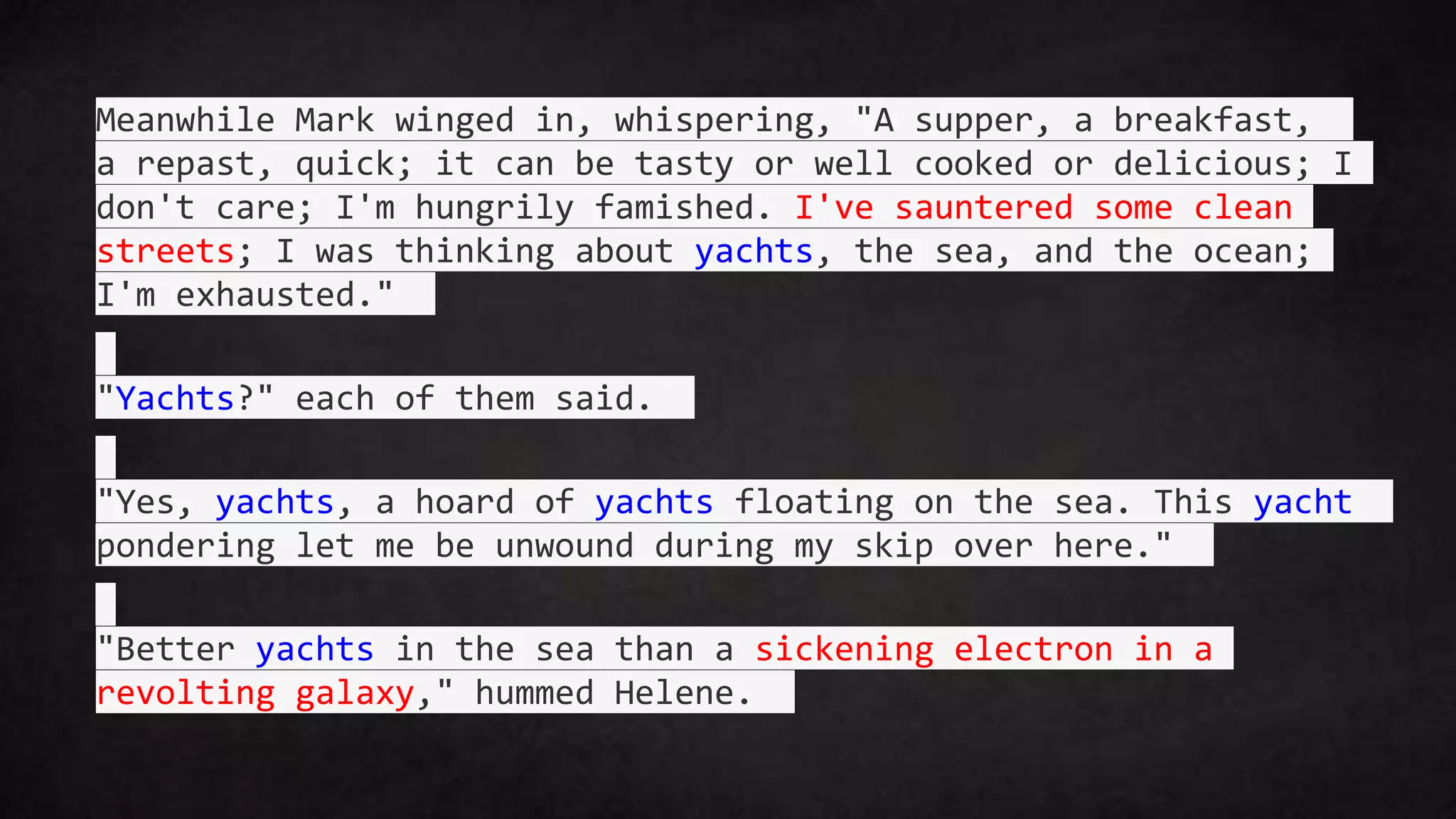 Meanwhile Mark winged in, whispering, "A supper, a breakfast,
a repast, quick; it can be tasty or well cooked or delicious; I
don't care; I'm hungrily famished. I've sauntered some clean
streets; I was thinking about yachts, the sea, and the ocean;
I'm exhausted."
"Yachts?" each of them said.
"Yes, yachts, a hoard of yachts floating on the sea. This yacht
pondering let me be unwound during my skip over here."
"Better yachts in the sea than a sickening electron in a
revolting galaxy," hummed Helene.
 