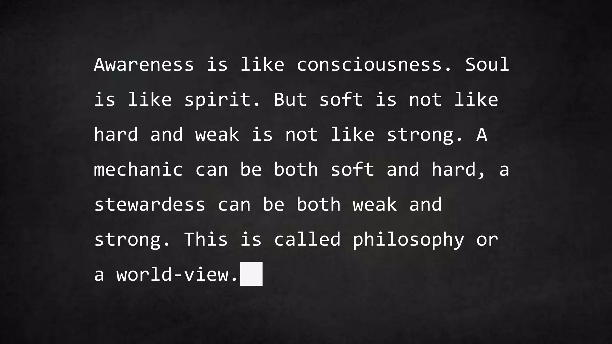 Awareness is like consciousness. Soul
is like spirit. But soft is not like
hard and weak is not like strong. A
mechanic can be both soft and hard, a
stewardess can be both weak and
strong. This is called philosophy or
a world-view.
 