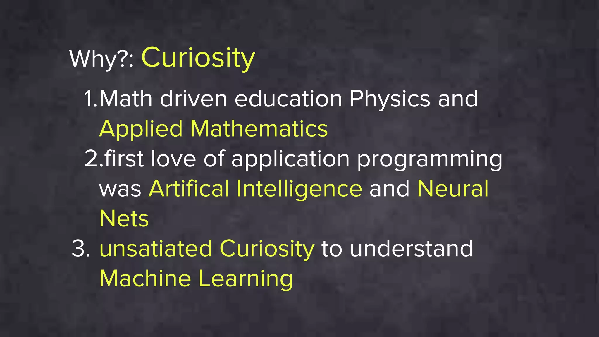 Why?: Curiosity
1.Math driven education Physics and
Applied Mathematics
2.first love of application programming
was Artifical Intelligence and Neural
Nets
3. unsatiated Curiosity to understand
Machine Learning
 