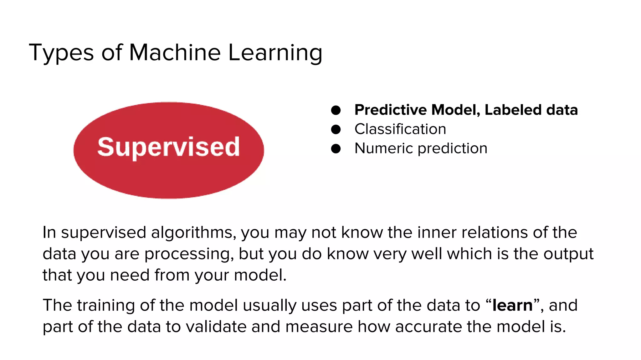 Types of Machine Learning
● Predictive Model, Labeled data
● Classification
● Numeric prediction
In supervised algorithms, you may not know the inner relations of the
data you are processing, but you do know very well which is the output
that you need from your model.
The training of the model usually uses part of the data to “learn”, and
part of the data to validate and measure how accurate the model is.
 