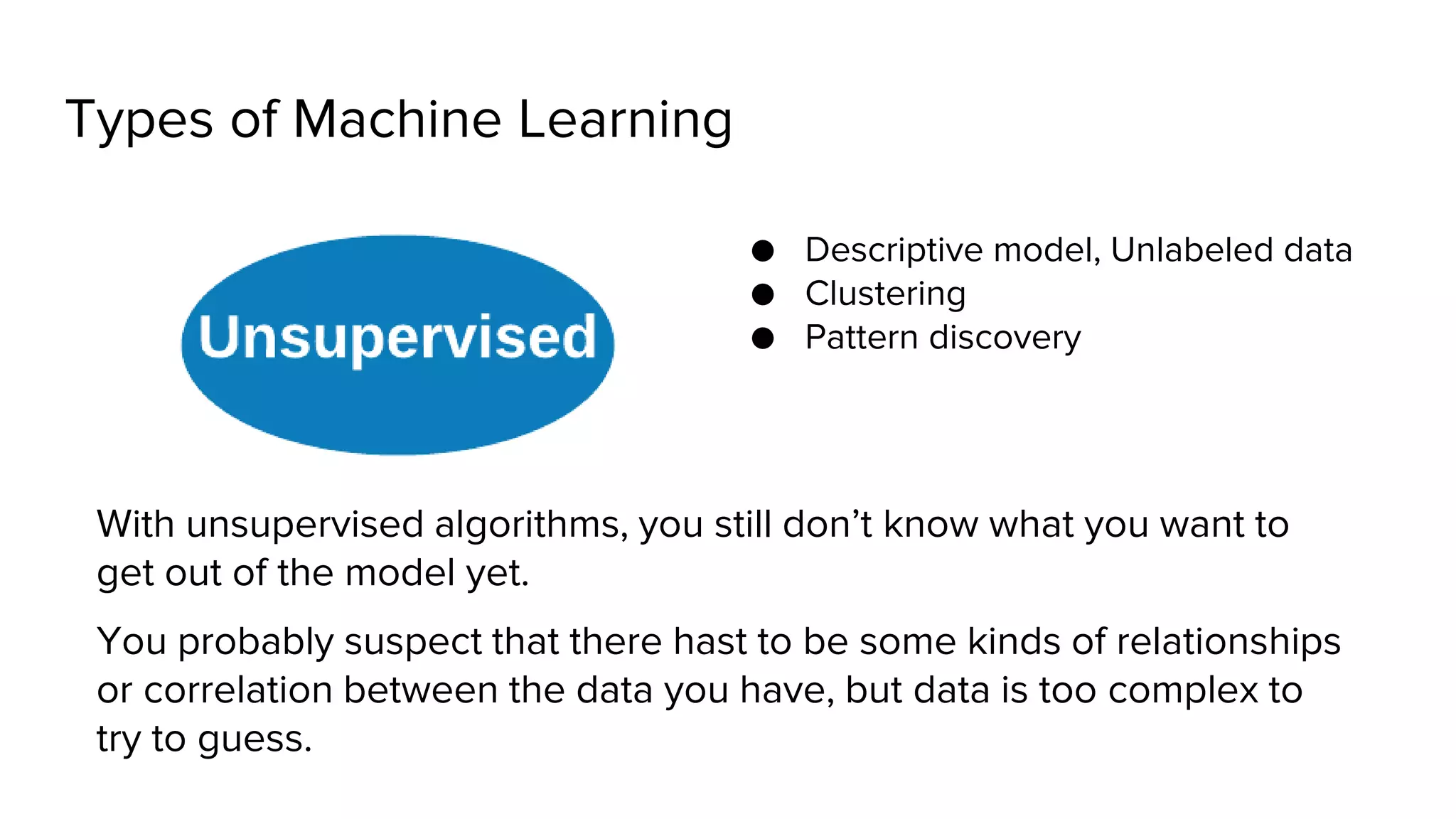 Types of Machine Learning
● Descriptive model, Unlabeled data
● Clustering
● Pattern discovery
With unsupervised algorithms, you still don’t know what you want to
get out of the model yet.
You probably suspect that there hast to be some kinds of relationships
or correlation between the data you have, but data is too complex to
try to guess.
 