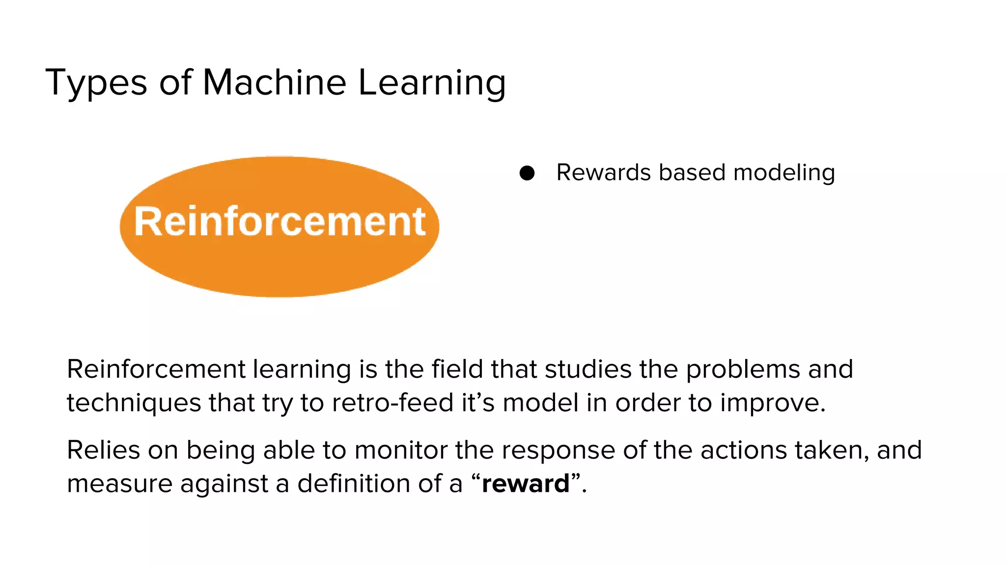 Types of Machine Learning
● Rewards based modeling
Reinforcement learning is the field that studies the problems and
techniques that try to retro-feed it’s model in order to improve.
Relies on being able to monitor the response of the actions taken, and
measure against a definition of a “reward”.
 