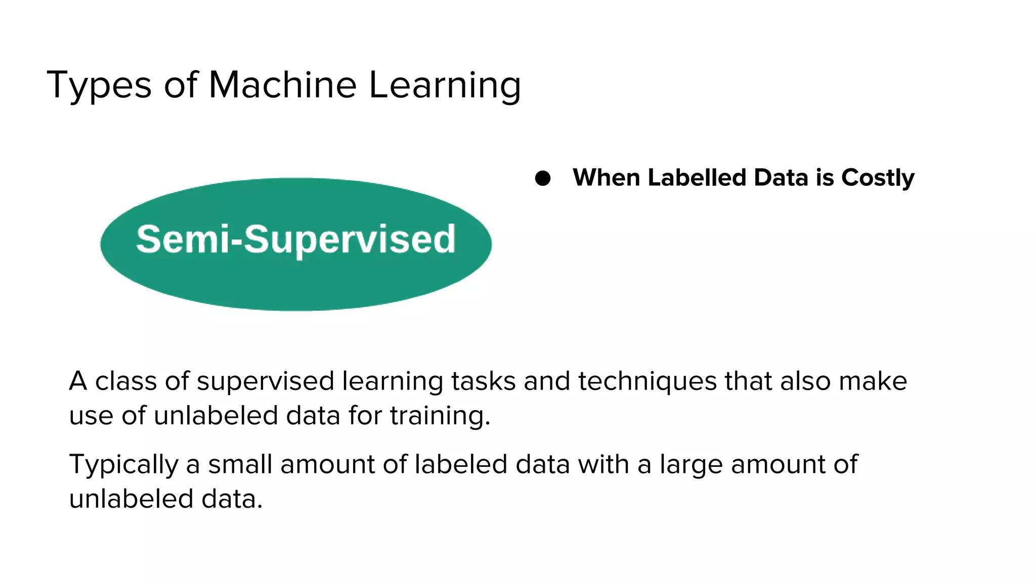 Types of Machine Learning
● When Labelled Data is Costly
A class of supervised learning tasks and techniques that also make
use of unlabeled data for training.
Typically a small amount of labeled data with a large amount of
unlabeled data.
 