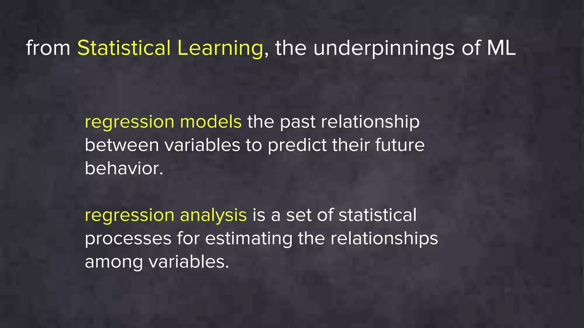regression models the past relationship
between variables to predict their future
behavior.
regression analysis is a set of statistical
processes for estimating the relationships
among variables.
from Statistical Learning, the underpinnings of ML
 