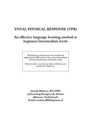 TOTAL PHYSICAL RESPONSE (TPR)
An effective language learning method at
beginner/intermediate levels
This document contains some raw materials and
suggestions for TPR activities. They can be freely adapted
to fit local circumstances and specific needs.
Drop me a line to say what you think or tell about your
experiences. Thank you.
Arnold Mühren, MA ODE
(e)Learning Designer & Adviser
Alkmaar, Netherlands
Email: muhren2003@planet.nl
 