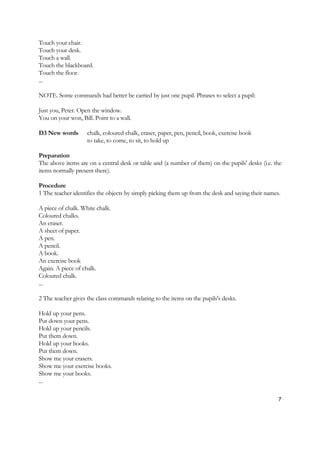 7
Touch your chair.
Touch your desk.
Touch a wall.
Touch the blackboard.
Touch the floor.
...
NOTE. Some commands had better be carried by just one pupil. Phrases to select a pupil:
Just you, Peter. Open the window.
You on your won, Bill. Point to a wall.
D3 New words chalk, coloured chalk, eraser, paper, pen, pencil, book, exercise book
to take, to come, to sit, to hold up
Preparation
The above items are on a central desk or table and (a number of them) on the pupils' desks (i.e. the
items normally present there).
Procedure
1 The teacher identifies the objects by simply picking them up from the desk and saying their names.
A piece of chalk. White chalk.
Coloured chalks.
An eraser.
A sheet of paper.
A pen.
A pencil.
A book.
An exercise book
Again. A piece of chalk.
Coloured chalk.
...
2 The teacher gives the class commands relating to the items on the pupils's desks.
Hold up your pens.
Put down your pens.
Hold up your pencils.
Put them down.
Hold up your books.
Put them down.
Show me your erasers.
Show me your exercise books.
Show me your books.
...
 