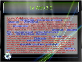 La Web 2.0
•   El término Web 2.0 comprende aquellos sitios web que facilitan el compartir
    información, la interoperabilidad, el diseño centrado en el usuario y
    lacolaboración en la World Wide Web. Un sitio Web 2.0 permite a los usuarios
    interactuar y colaborar entre sí como creadores de contenido generado por usuarios
    en una comunidad virtual, a diferencia de sitios web estáticos donde los usuarios se
    limitan a la observación pasiva de los contenidos que se han creado para ellos.
    Ejemplos de la Web 2.0 son las comunidades web, los servicios web, las aplicaciones
    Web, los servicios de red social, losservicios de alojamiento de
    videos, las wikis, blogs, mashups y folcsonomías.
•   El término Web 2.0 está asociado estrechamente con Tim O'Reilly, debido a la
    conferencia sobre la Web 2.0 de O'Reilly Media en 2004. Aunque el término sugiere
    una nueva versión de la World Wide Web, no se refiere a una actualización de las
    especificaciones técnicas de la web, sino más bien a cambios acumulativos en la
    forma en la que desarrolladores de software y usuarios finales utilizan la Web. El
    hecho de que la Web 2.0 es cualitativamente diferente de las tecnologías web
    anteriores ha sido cuestionado por el creador de la World Wide Web Tim Berners-
    Lee, quien calificó al término como "tan sólo una jerga"- precisamente porque tenía
    la intención de que la Web incorporase estos valores en el primer lugar.
 