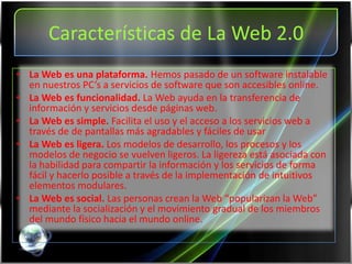 Características de La Web 2.0
• La Web es una plataforma. Hemos pasado de un software instalable
  en nuestros PC’s a servicios de software que son accesibles online.
• La Web es funcionalidad. La Web ayuda en la transferencia de
  información y servicios desde páginas web.
• La Web es simple. Facilita el uso y el acceso a los servicios web a
  través de de pantallas más agradables y fáciles de usar
• La Web es ligera. Los modelos de desarrollo, los procesos y los
  modelos de negocio se vuelven ligeros. La ligereza está asociada con
  la habilidad para compartir la información y los servicios de forma
  fácil y hacerlo posible a través de la implementación de intuitivos
  elementos modulares.
• La Web es social. Las personas crean la Web “popularizan la Web”
  mediante la socialización y el movimiento gradual de los miembros
  del mundo físico hacia el mundo online.
 