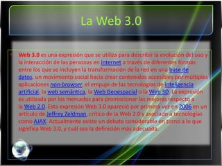 La Web 3.0

• Web 3.0 es una expresión que se utiliza para describir la evolución del uso y
  la interacción de las personas en internet a través de diferentes formas
  entre los que se incluyen la transformación de la red en una base de
  datos, un movimiento social hacia crear contenidos accesibles por múltiples
  aplicaciones non-browser, el empuje de las tecnologías de inteligencia
  artificial, la web semántica, la Web Geoespacial o la Web 3D. La expresión
  es utilizada por los mercados para promocionar las mejoras respecto a
  la Web 2.0. Esta expresión Web 3.0 apareció por primera vez en 2006 en un
  artículo de Jeffrey Zeldman, crítico de la Web 2.0 y asociado a tecnologías
  como AJAX. Actualmente existe un debate considerable en torno a lo que
  significa Web 3.0, y cuál sea la definición más adecuada.
 