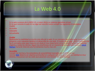 La Web 4.0
•
    Es la web sucesora de la WEB 3.0, o mejor dicho un sistema operativo virtual.
    En lo que consiste la web 4.0 es algo tan sencillo como cumplir los siguientes 4 conceptos:
    Usable
•   Accesible
•   Indexable
•   Actualizable
•
    Usable
    Realmente la usabilidad va mucho mas alla de la web, Es un concepto que debe guiar cualquier
    proyecto y por supuesto tambien el desarrollo de una web. Si tuviera que elegir entre cualquiera de
    los 4 conceptos que aqui muestro sin duda el mas importante seria la usabilidad porque ademas
    engloba a todos los demas. Seguir las enseñanzas de un maestro de la usabilidad como es Jakob
    Nielsen haria de Internet una herramienta mucho mas util.
•
    Accesible
    Cumplir las normas y los estandares de accesibilidad marcados por la W3C en sus
    normas WAI deberia ser objetivo primordial en cualquier web que se precie. La realidad es muy
    distinto, muy pocas son las webs que pasarian una revision de accesibilidad.
 