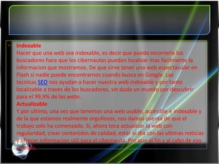• Indexable
  Hacer que una web sea indexable, es decir que pueda recorrerla los
  buscadores hara que los cibernautas puedan localizar mas facilmente la
  informacion que mostramos. De que sirve tener una web espectacular en
  Flash si nadie puede encontrarnos cuando busca en Google. Las
  tecnicas SEO nos ayudan a hacer nuestra web indexable y por tanto
  localizable a traves de los buscadores, sin duda un mundo por descubrir
  para el 99,9% de las webs.
  Actualizable
  Y por ultimo, una vez que tenemos una web usable, accesible e indexable y
  de la que estamos realmente orgullosos, nos damos cuenta de que el
  trabajo solo ha comenzado. Si, ahora toca actualizar la web con
  regularidad, crear contenidos de calidad, estar al dia con las ultimas noticias
  y ofrecer informacion util para el cibernauta. Por que al fin y al cabo de eso
  se trata.
 