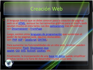 Creación Web
• El lenguaje básico que se debe conocer para la creación de páginas
  web es el HTML, aunque las herramientas gráficas para el diseño web
  ayudan mucho en esta tarea. Las dos aplicaciones más difundidas
  son Dreamweaver y FrontPage .
  ..
  Luego, existen otros lenguajes de programación que aumentan el
  poder de las páginas web, algunos destacables
  son: PHP, ASP y JavaScript (DHTML).
  Para aumentar las funcionalidades de un sitio web, también pueden
  incorporarse: Flash, Shockwave,Java
  applet, CGI, SVG, ActiveX, cookies, etc.
  Finalmente, la incorporación de una base de datos puede simplificar
  muchas tareas a la hora de desarrollar ciertos sitios web.
 