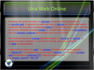Una Web Online

•   El proceso de "poner en línea" un sitio web, comienza con la búsqueda de
    un servidor web. En general, se suele contratar un servicio de internet que aloje el
    contenido del sitio web y lo mantenga online las 24 horas del día, o sea, un servicio
    de hosting. (También se puede instalar un servidor web propio en la computadora,
    con una conexión a internet permanente, pero no es lo usual).

    Con la adquisición de un hosting (gratuito o pago) y un dominio de internet, se
    puede proceder a "apuntar" el dominio al hosting, para esto se asignan
    los DNS correspondientes.

    Luego, la forma típica de "subir" los archivos al hosting suele ser empleando
    un cliente FTP. Un programa que se encarga de transferir los archivos al servidor
    web (empleando el protocolo FTP). Algunos programas FTP
    son Filezilla, CuteFTP y WS_FTP.
 