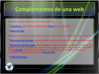 Complementos de una web
•   Algunos complementos para un sitio web son:
    * Contadores: permiten contabilizar las visitas de un sitio web.
    * Mapa del sitio.
    Algunos conceptos que se deben manejar relacionados al sitio web y su promoción:
    * Buscadores de internet: permiten que miles de personas encuentran el sitio web.
    * Resultados de busquedas: lista de páginas web que aparecen luego de realizar una
    búsqueda en un buscador de internet. Para aparecer en la lista, la página web debe
    estar indexada. Aparecer en las primeras posiciones, permite incrementar la
    cantidad de visitantes al sitio (ver técnicas SEO).
    * Publicidad online.
 