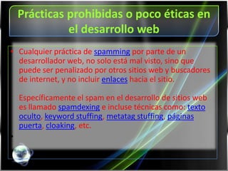 Prácticas prohibidas o poco éticas en
              el desarrollo web
• Cualquier práctica de spamming por parte de un
  desarrollador web, no solo está mal visto, sino que
  puede ser penalizado por otros sitios web y buscadores
  de internet, y no incluir enlaces hacia el sitio.

    Específicamente el spam en el desarrollo de sitios web
    es llamado spamdexing e incluse técnicas como: texto
    oculto, keyword stuffing, metatag stuffing, páginas
    puerta, cloaking, etc.
•
 