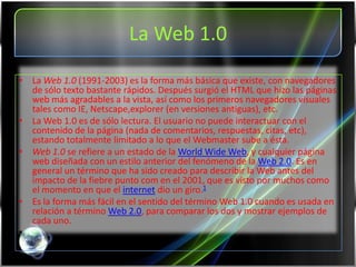 La Web 1.0
• La Web 1.0 (1991-2003) es la forma más básica que existe, con navegadores
  de sólo texto bastante rápidos. Después surgió el HTML que hizo las páginas
  web más agradables a la vista, así como los primeros navegadores visuales
  tales como IE, Netscape,explorer (en versiones antiguas), etc.
• La Web 1.0 es de sólo lectura. El usuario no puede interactuar con el
  contenido de la página (nada de comentarios, respuestas, citas, etc),
  estando totalmente limitado a lo que el Webmaster sube a ésta.
• Web 1.0 se refiere a un estado de la World Wide Web, y cualquier página
  web diseñada con un estilo anterior del fenómeno de la Web 2.0. Es en
  general un término que ha sido creado para describir la Web antes del
  impacto de la fiebre punto com en el 2001, que es visto por muchos como
  el momento en que el internet dio un giro.1
• Es la forma más fácil en el sentido del término Web 1.0 cuando es usada en
  relación a término Web 2.0, para comparar los dos y mostrar ejemplos de
  cada uno.
•
 