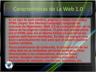 Características de La Web 1.0
• Es un tipo de web estática, páginas creadas con código
  HTML (Hyper Text Markup Language) Lenguaje de
  marcado de Hipertexto. Web 1.0 se caracterizó por ser la
  época de las páginas estáticas. El principal protagonista
  era el HTML este era el idioma básico en que todas las
  paginas web fueron diseñadas. Se dejó un margen muy
  poco o prácticamente nulo para que el usuario pudiera
  realizar cambios.
• Pocos productores de contenido, la actualización de los
  sitios web no se realizaban de forma periódica, sitios
  direccionales y no colaborativos, discurso linear:
  emisor, receptor, interacción mínima reducida a
  formularios de contacto, inscripción, boletines, etc.
 