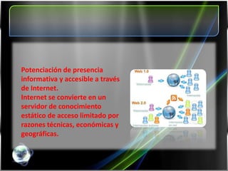 Potenciación de presencia
informativa y accesible a través
de Internet.
Internet se convierte en un
servidor de conocimiento
estático de acceso limitado por
razones técnicas, económicas y
geográficas.
 