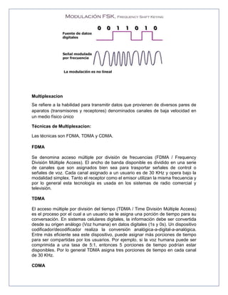 Multiplexacion
Se refiere a la habilidad para transmitir datos que provienen de diversos pares de
aparatos (transmisores y receptores) denominados canales de baja velocidad en
un medio físico único
Técnicas de Multiplexacion:
Las técnicas son FDMA, TDMA y CDMA.
FDMA
Se denomina acceso múltiple por división de frecuencias (FDMA / Frequency
División Múltiple Access). El ancho de banda disponible es dividido en una serie
de canales que son asignados bien sea para trasportar señales de control o
señales de voz. Cada canal asignado a un usuario es de 30 KHz y opera bajo la
modalidad simplex. Tanto el receptor como el emisor utilizan la misma frecuencia y
por lo general esta tecnología es usada en los sistemas de radio comercial y
televisión.
TDMA
El acceso múltiple por división del tiempo (TDMA / Time División Múltiple Access)
es el proceso por el cual a un usuario se le asigna una porción de tiempo para su
conversación. En sistemas celulares digitales, la información debe ser convertida
desde su origen análogo (Voz humana) en datos digitales (1s y 0s). Un dispositivo
codificador/decodificador realiza la conversión analógica-a-digital-a-analógica.
Entre más eficiente sea este dispositivo, puede asignar más porciones de tiempo
para ser compartidas por los usuarios. Por ejemplo, si la voz humana puede ser
comprimida a una tasa de 5:1, entonces 5 porciones de tiempo podrían estar
disponibles. Por lo general TDMA asigna tres porciones de tiempo en cada canal
de 30 KHz.
CDMA
 