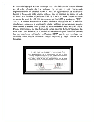 El acceso múltiple por división de código (CDMA / Code División Múltiple Access)
es el más eficiente de los sistemas de acceso y está desplazando
significativamente los sistemas FDMA y TDMA. En lugar de dividir los usuarios en
tiempo o frecuencia cada usuario obtiene todo el espectro de radio en todo
momento. Las actuales implementaciones de la técnica CDMA utilizan un ancho
de banda de canal de 1.25 MHz comparados con los 30 MHz usados por FDMA y
TDMA. Un tamaño de canal de 1.25 MHz permite la propagación de 128 llamadas
simultáneas gracias a la codificación digital. Múltiples conversaciones pueden
ocurrir sobre el mismo canal y todas se transmiten codificadas en forma digital.
Debido al amplio uso de esta tecnología en los sistemas de telefonía celular, las
estaciones base poseen toda la infraestructura necesaria para manipular (extraer)
las conversaciones individuales codificadas. CDMA cuenta con beneficios muy
atractivos como mayor capacidad, mayor seguridad y mejor calidad de las
llamadas.
 