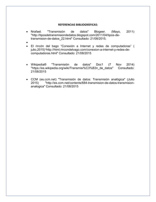 REFERENCIAS BIBLIOGRÁFICAS:
 Nrafael. "Transmisión de datos" Blogeer. (Mayo, 2011)
"http://tiposdetransmisiondedatos.blogspot.com/2011/04/tipos-de-
transmision-de-datos_22.html" Consultado: 21/08/2015.

 El rincón del bago “Conexión a Internet y redes de computadoras” (
julio,2015)“http://html.rincondelvago.com/conexion-a-internet-y-redes-de-
computadoras.html" Consultado: 21/08/2015
 Wikipedia® "Transmisión de datos" Doc1 (7 Nov 2014)
"https://es.wikipedia.org/wiki/Transmisi%C3%B3n_de_datos" Consultado:
21/08/2015
 CCM (es.ccm.net) "Transmisión de datos: Transmisión analógica" (Julio
2015) "http://es.ccm.net/contents/684-transmision-de-datos-transmision-
analogica" Consultado: 21/08/2015
 