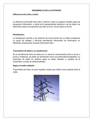 DESARROLLO DE LA ACTIVIDAD
Diferencia entre dato y señal:
La diferencia primordial entre dato y señal es: dato es cualquier entidad capaz de
transportar información, y señal es la representación eléctrica o de los datos, los
diferentes medios de trasmisión permiten el envío de los datos en forma
Señalización:
La señalización permite a los sistemas de comunicación de un tráfico empleando
un grupo de señales y técnicas permitiendo intercambio de información en
diferentes componentes creando información libre
Transmisión de datos y su clasificación
Es la transferencia física de datos por un canal de comunicación punto a punto o
punto a multipunto, los datos se representan como una señal electromagnética. La
trasmisión de datos se clasifica según el medio utilizado, e carácter de la
transmisión y el tipo de señal empleada.
Según el medio utilizado
Transmisión por línea: es decir aquellos medios que utilizan como soporte físico el
cable.
 