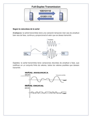 Según la naturaleza de la señal
Analógicos: la señal transmitida tiene una variación temporal, bien sea de amplitud
bien sea de fase, continua y proporcional al valor que se desea transmitir.
Digitales: la señal transmitida tiene variaciones discretas de amplitud o fase, que
codifican en un conjunto finito de valores, todos los valores posibles que desean
transmitir.
 