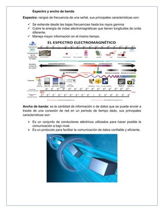 Espectro y ancho de banda
Espectro: rangos de frecuencia de una señal, sus principales características son:
 Se extiende desde las bajas frecuencias hasta los rayos gamma
 Cubre la energía de indas electromagnéticas que tienen longitudes de onda
diferente.
 Maneja mayor información en el mismo tiempo.
Ancho de banda: es la cantidad de información o de datos que se puede enviar a
través de una conexión de red en un período de tiempo dado, sus principales
características son:
 Es un conjunto de conductores eléctricos utilizados para hacer posible la
comunicación a bajo nivel.
 Es un protocolo para facilitar la comunicación de datos confiable y eficiente.
 