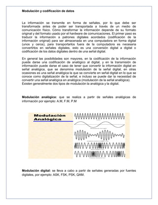 Modulación y codificación de datos
La información se transmite en forma de señales, por lo que debe ser
transformada antes de poder ser transportada a través de un medio de
comunicación físico. Cómo transformar la información depende de su formato
original y del formato usado por el hardware de comunicaciones. El primer paso es
traducir la información a patrones digitales acordados (codificación de la
información original) para ser almacenada en una computadora en forma digital
(unos y ceros), para transportarlos fuera de la computadora es necesaria
convertirlos en señales digitales, esto es una conversión digital a digital o
codificación de los datos digitales dentro de una señal digital.
En general las posibilidades son mayores, en la codificación de la información
puede darse una codificación de analógico al digital, y en la transmisión de
información puede darse el caso de tener que convertir la información digital en
señal analógica, que se denomina modulación de la señal digital, en otras
ocasiones es una señal analógica la que se convierte en señal digital en lo que se
conoce como digitalización de la señal, e incluso se puede dar la necesidad de
convertir una señal analógica en analógica (modulación de la señal analógica).
Existen generalmente dos tipos de modulación la analógica y la digital.
Modulación analógica: que se realiza a partir de señales analógicas de
información por ejemplo: A.M, F.M, P.M
Modulación digital: se lleva a cabo a partir de señales generadas por fuentes
digitales, por ejemplo: ASK, FSK, PSK, QAM.
 