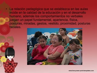 La relación pedagógica que se establezca en las aulas incide en la calidad de la educación y en el desarrollo humano, además los comportamientos no verbales juegan un papel fundamental, apariencia, física, posturas, miradas, gestos, vestido, proximidad, posturas faciales. 