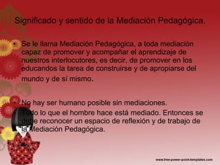 Significado y sentido de la Mediación Pedagógica. Se le llama Mediación Pedagógica, a toda mediación capaz de promover y acompañar el aprendizaje de nuestros interlocutores, es decir, de promover en los educandos la tarea de construirse y de apropiarse del mundo y de sí mismo . No hay ser humano posible sin mediaciones. Todo lo que el hombre hace está mediado. Entonces se debe reconocer un espacio de reflexión y de trabajo de la Mediación Pedagógica. 