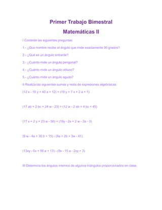 Primer Trabajo Bimestral<br />Matemáticas II<br />I Conteste las siguientes preguntas:<br />1.- ¿Que nombre recibe el ángulo que mide exactamente 90 grados?<br />2.- ¿Qué es un ángulo entrante?<br />3.- ¿Cuánto mide un ángulo perigonal?<br />4.- ¿Cuánto mide un ángulo obtuso?<br />5.- ¿Cuánto mide un ángulo agudo?<br />II Realiza las siguientes sumas y resta de expresiones algebraicas:<br />(12 x - 16 y + 40 a + 12) + (19 y + 7 x + 2 a + 1)<br />(17 ab + 2 bc + 24 w - 23) + (12 w - 2 ab + 4 bc + 45)<br />(17 x + 2 y + 23 w - 56) + (19y - 2x + 2 w - 2a - 3)<br />(9 w - 4a + 30 b + 15) - (9a + 2b + 3w - 41)<br />(13xy - 6x + 56 a + 13) - (9x - 15 a - 2xy + 3)<br />III Determina los ángulos internos de algunos triángulos proporcionados en clase.<br />IV Seis albañiles hicieron una barda de 180 m2 durante 12 días, ¿Cuántos días necesitarán 5 albañiles para levantar una barda de 100 m2?<br /> <br />V Sonia tiene 1 caja grande con 6 cajas medianas adentro y 6 cajas chicas en cada una de las cajas medianas. ¿Cuántas cajas tiene Sonia?<br /> <br />VI Considerando la siguiente sucesión de números 20, 21,22,...., 138, 139,140, contesta las siguientes preguntas:<br />a) ¿Cuántos números hay?<br />b) ¿Cuántos números pares hay?<br />c) ¿Cuántos números impares hay?<br />d) ¿Cuántos números son mayores que 110?<br />e) ¿Cuántos números contienen números diferentes?<br />f) ¿Cuántos números contienen dígitos diferentes?<br /> <br />VII Utiliza un diagrama de árbol o diagrama rectangular para saber cuántas maneras diferentes tiene para vestirse Pedro si tiene 5 pantalones y 4 camisas.<br /> <br />VIII Realiza un análisis de la gráfica de polígonos de frecuencia de tu libro de texto Pág. 59 y contesta las siguientes preguntas:<br />1.- ¿Cuál es la longitud de salto que presenta mayor frecuencia en el Grupo A?<br />2.- ¿Cuál es la longitud de salto que presenta menor frecuencia en el grupo B?<br />3.- ¿Cuántos alumnos del grupo B lograron la longitud de 200 cm?<br />4.- ¿Cuál es la menor longitud que logró el grupo A?<br />5.- ¿Cuál es la mayor longitud que consiguió el grupo B?<br />Alejandra Ruiz Wong <br />2 secundaria <br />Matemáticas <br />