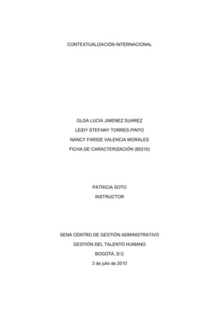 CONTEXTUALIZACIÓN INTERNACIONAL<br />OLGA LUCIA JIMENEZ SUAREZ<br />LEIDY STEFANY TORRES PINTO<br />NANCY FARIDE VALENCIA MORALES<br />FICHA DE CARACTERIZACIÓN (85210)<br />PATRICIA SOTO<br />INSTRUCTOR<br />SENA CENTRO DE GESTIÓN ADMINISTRATIVO<br />GESTIÓN DEL TALENTO HUMANO<br />BOGOTÁ, D.C<br />3 de julio de 2010<br />MERCADOS INTERNACIONALES<br />¿Por qué  Colombia? <br />Mejor ambiente de negocios: durante los últimos 5 años la economía creció a tasas superiores del 4% anual.<br />Recurso humano: Colombia es líder regional en emprendimiento y tiene la mayor fuerza laboral en crecimiento.<br />Plataforma ideal para exportaciones: puede aprovechar los acuerdos  firmados y que dan acceso preferencial a un mercado ampliado de más de 1200 millones de consumidores.<br />Incentivos a inversionistas: somos el país con mejor entorno de negocios de Latinoamérica.<br />Sectores: En esta sección encontrará una muestra de las oportunidades de negocio por sector que tiene Colombia para ofrecerle. El Ministerio de Comercio, Industria y Turismo ha desarrollado la Política de Transformación Productiva, la cual se basa en dos estrategias: - Más y mejor de lo bueno y – Sectores nuevos y emergentes para alcanzar un crecimiento sostenido de la economía y el empleo.<br />Agroindustria<br />Infraestructura<br />Manufacturas<br />Servicios<br />Turismo <br />Turismo: Colombia es una nación moderna, con una infraestructura que aprovecha sus recursos naturales y capital humano para enamorar al turista.<br />Por su privilegiada ubicación en el continente y la presencia de sus tres cordilleras hijas de los Andes, reúne en sus regiones naturales todos los ambientes del trópico: glaciares, playas, llanuras, montañas, selvas y desiertos.<br />Entre tantos destinos que ofrece Colombia, resulta difícil decidirse. Conocerlos es una aventura inolvidable que, sin duda, se quedará impresa en la memoria.<br />Recomendamos amazonas, barranquilla, Bogotá, Boyacá, Cali, Cartagena, Huila, Medellín, pacifico, san Andrés y santa marta.<br />AVANCES TECNOLÓGICOS<br />En los avances tecnológicos podemos ver que existen como:<br />EL CELULAR<br />REDES SOCIALES PARA PRINCIPIANTES: es tan amplio que cada día se crea una nueva y cada vez es más complicado entender de qué se trata cada una si es que no has venido siguiendo su nacimiento y crecimiento en la red. Es así que Cinismo Ilustrado ha preparado un cuadro para entender las redes sociales siendo principiante como son: facebook, twitter, blogger, hi5, you tube, yahoo  etc.<br />Windows Live Messenger para iPhone<br />CHAT: podras enviar y recibir mensajes a tus contactos de Windows live Messenger y yahoo desde un mismo lugar para estar siempre conectado con la gente que deseas además de poder incluso recibir notificaciones instantáneas de los mensajes que te han sido enviados cuando tenías la aplicación cerrada, de modo que no las pierdas. <br />Actualización de seguridad de  adobe flash player: involucra el parchado  de 32 vacios de seguridad detectados en dicho producto.<br />Microsoft Office Online: una plataforma web con servicios que te permiten crear, modificar y compartir documentos online de una manera rápida, sencilla y, sobre todo, gratuita.<br />Mozilla Firefox: un potente navegador que ha superado algunas inestabilidades para dar un rápido paso al navegador.<br />MSN: para acceder a conversar con tus amigos, transferir archivos y recibir y enviar imágenes por cámara web.<br />GOOGLE: Parece ir más a fondo que una simple mejora visual si no también con simbolos  de usabilidad y presentación.<br /> WINDOWS 7: el nuevo sistema operativo de Windows es más veloz.<br />Esto es algunos de los avances tecnológicos que podemos encontrar en el diario vivir.<br />El crear cuentas en las redes sociales , el pasar de un archivo PDF a Excel, descargar tonos imágenes por you tube, el de cómo crear contraseñas , tecnologías tales como una mano robótica, los antivirus más utilizados, java, sobre los cambios que ha tenido google.<br />Estos son avances que han dado de que hablar en la vida cotidiana de cada ser humano ya que son elementos  que nos ayuda a tener una mayor información y un mejor desenvolvimiento. Por  eso en la comunidad del aprendiz algunos de estos avances tecnológicos son una gran ayuda para su formación como lo son el computador, el internet.<br />PROEXPORT<br />Somos la organización encargada de la promoción comercial de las exportaciones no tradicionales, el turismo internacional y la Inversión Extranjera en Colombia. A través de nuestra red nacional e internacional de oficinas, brindamos apoyo y asesoría integral a los empresarios nacionales, mediante servicios dirigidos a facilitar el diseño y ejecución de su estrategia de internacionalización, buscando la generación, desarrollo y cierre de oportunidades de negocios.<br />Fomentamos la realización de negocios atravez  de:<br />Identificación de oportunidades de mercado. <br />Diseño de estrategias de penetración de mercados. <br />Internacionalización de las empresas. <br />Acompañamiento en el diseño de planes de acción. <br />Contacto entre empresarios tanto en actividades de promoción comercial como de inversión y turismo internacional. <br />Servicios especializados a empresarios extranjeros interesados en adquirir bienes y servicios colombianos o invertir en Colombia. <br />FUNCIONES DE PROEXPORT<br />Promocionar las exportaciones; realizar las acciones necesarias para ejecutar el Plan Estratégico Exportador; así como las labores dirigidas al fortalecimiento de la estrategia de competitividad y productividad del país y al desarrollo de los instrumentos de apoyo a la oferta exportable.<br />SERVICIOS DE PROEXPORT PARA EL IMPORTADOR<br />Proexport le ofrece servicios de apoyo para conocer la oferta exportable colombiana y contacta potenciales proveedores.<br />Proexport Colombia cuenta con sistemas de información especializados para personas interesadas en importar productos desde Colombia. Para consultar nuestras bases de datos debe estar registrado en el Sistema de Inteligencia de Mercados.<br />SERVICIOS DE PROEXPORT AL EXPORTADOR<br />Ofrece una serie de servicios adecuados para el exportador:<br />Centro de información zeiky: es un proyecto interinstitucional que en alianza entre el Ministerio de Comercio Industria y Turismo, Bancoldex y PROEXPORT.<br />Proexport on line: Servicio de información en Internet, permite consultar información sobre la Entidad, así como accesar en forma gratuita a contenidos e información práctica y estandarizada sobre el comportamiento de las exportaciones colombianas hacia los mercados y la dinámica de comercio exterior de los demás países.<br />Inteligencia de mercados: pone a la comunidad exportadora información actualizada sobre las oportunidades de mercado.<br />Información de logística de trasporte<br />Programa expo pyme.<br />Programa de aseguramiento de calidad.<br />Seminarios de técnica de comercio.<br />Planes exportadores.<br />Proyectos especiales de exportación.<br />Misiones comerciales.<br />Misiones de compradores y vendedores.<br />Agendas comerciales.<br />Servicios de oficinas.<br />EXPOPYME<br />EXPOPYME es un programa dirigido a las pequeñas y medianas empresas, el cual otorga apoyo dirigido a posicionar productos en el mercado extranjero.<br />EXPOPYME busca promover el desarrollo de nuevos productos, procesos productivos y métodos de gestión destinados a la exportación, a través de metodologías e instrumentos de apoyo diseñados por el programa.<br />OBJETIVO<br />Programa integral de  desarrollo que permite la preparación efectiva de las empresas colombianas, con miras a lograr  un eficiente proceso de internacionalización.<br />    <br />﻿               <br />       <br />