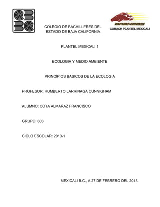 COLEGIO DE BACHILLERES DEL
              ESTADO DE BAJA CALIFORNIA



                    PLANTEL MEXICALI 1



                ECOLOGIA Y MEDIO AMBIENTE



             PRINCIPIOS BASICOS DE LA ECOLOGIA



PROFESOR: HUMBERTO LARRINAGA CUNNIGHAM



ALUMNO: COTA ALMARAZ FRANCISCO



GRUPO: 603



CICLO ESCOLAR: 2013-1




                    MEXICALI B.C., A 27 DE FEBRERO DEL 2013
 