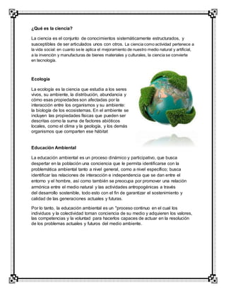 ¿Qué es la ciencia?
La ciencia es el conjunto de conocimientos sistemáticamente estructurados, y
susceptibles de ser articulados unos con otros. La ciencia como actividad pertenece a
la vida social: en cuanto se le aplica el mejoramiento de nuestro medio natural y artificial,
a la invención y manufacturas de bienes materiales y culturales, la ciencia se convierte
en tecnología.
Ecología
La ecología es la ciencia que estudia a los seres
vivos, su ambiente, la distribución, abundancia y
cómo esas propiedades son afectadas por la
interacción entre los organismos y su ambiente:
la biología de los ecosistemas. En el ambiente se
incluyen las propiedades físicas que pueden ser
descritas como la suma de factores abióticos
locales, como el clima y la geología, y los demás
organismos que comparten ese hábitat
Educación Ambiental
La educación ambiental es un proceso dinámico y participativo, que busca
despertar en la población una conciencia que le permita identificarse con la
problemática ambiental tanto a nivel general, como a nivel específico; busca
identificar las relaciones de interacción e independencia que se dan entre el
entorno y el hombre, así como también se preocupa por promover una relación
armónica entre el medio natural y las actividades antropogénicas a través
del desarrollo sostenible, todo esto con el fin de garantizar el sostenimiento y
calidad de las generaciones actuales y futuras.
Por lo tanto, la educación ambiental es un "proceso continuo en el cual los
individuos y la colectividad toman conciencia de su medio y adquieren los valores,
las competencias y la voluntad para hacerlos capaces de actuar en la resolución
de los problemas actuales y futuros del medio ambiente.
 