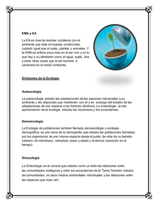 EMA y EA
La EA es mas de resolver problema con el
ambiente que este en buenas condiciones,
cuidarlo igual que el suelo, plantas y animales. Y
la EMA se enfoca poco mas en el ser vivo y en lo
que hay a su alrededor como el agua, suelo, aire
y entre otras cosas que el ser humano a
cambiado en el medio ambiente.
Divisiones de la Ecología
Autoecología
La autoecología estudia las adaptaciones de las especies individuales a su
ambiente y las relaciones que mantienen con él y se encarga del estudio de las
adaptaciones de una especie a los factores abióticos. La sinecología, la otra
aproximación de la ecología, estudia las biocenosis y los ecosistemas.
Demoecologia
La Ecología de poblaciones también llamada demoecología o ecología
demográfica, es una rama de la demografía que estudia las poblaciones formadas
por los organismos de una misma especie desde el punto de vista de su tamaño
(número de individuos), estructura (sexo y edad) y dinámica (variación en el
tiempo).
Sinecologia
La Sinecología es la ciencia que estudia como un todo las relaciones entre
las comunidades biológicas y entre los ecosistemas de la Tierra.También estudia
de comunidades, es decir medios ambientales individuales y las relaciones entre
las especies que viven ahí.
 